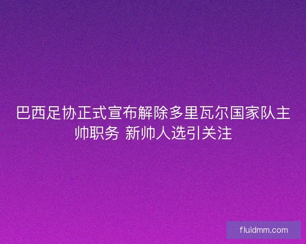 巴西足协正式宣布解除多里瓦尔国家队主帅职务 新帅人选引关注