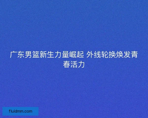广东男篮新生力量崛起 外线轮换焕发青春活力 广东男篮新生力量崛起 外线轮换焕发青春活力