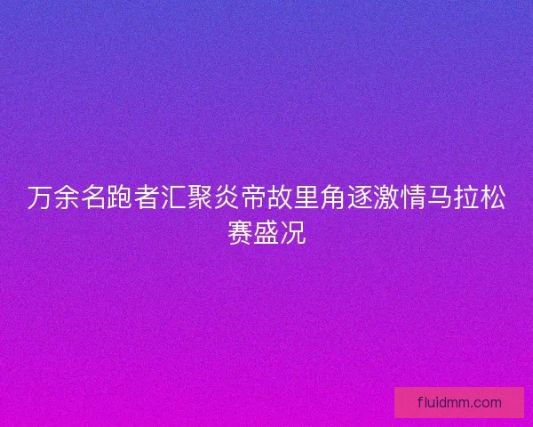 万余名跑者汇聚炎帝故里角逐激情马拉松赛盛况