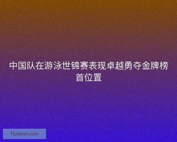 中国队在游泳世锦赛表现卓越勇夺金牌榜首位置