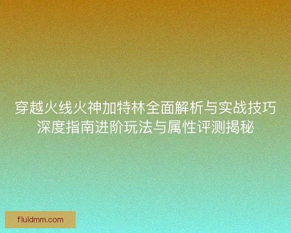 穿越火线火神加特林全面解析与实战技巧深度指南进阶玩法与属性评测揭秘