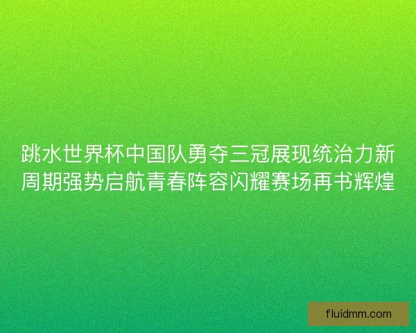 跳水世界杯中国队勇夺三冠展现统治力新周期强势启航青春阵容闪耀赛场再书辉煌